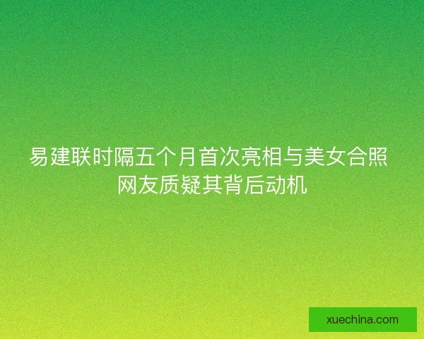 易建联时隔五个月首次亮相与美女合照 网友质疑其背后动机