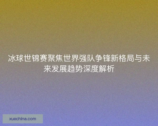 冰球世锦赛聚焦世界强队争锋新格局与未来发展趋势深度解析