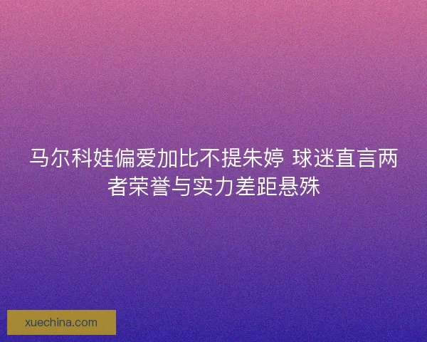 马尔科娃偏爱加比不提朱婷 球迷直言两者荣誉与实力差距悬殊