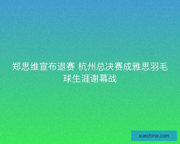 郑思维宣布退赛 杭州总决赛成雅思羽毛球生涯谢幕战 郑思维宣布退赛 杭州总决赛成雅思羽毛球生涯谢幕战