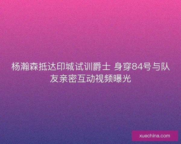 杨瀚森抵达印城试训爵士 身穿84号与队友亲密互动视频曝光