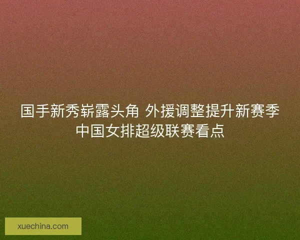 国手新秀崭露头角 外援调整提升新赛季中国女排超级联赛看点